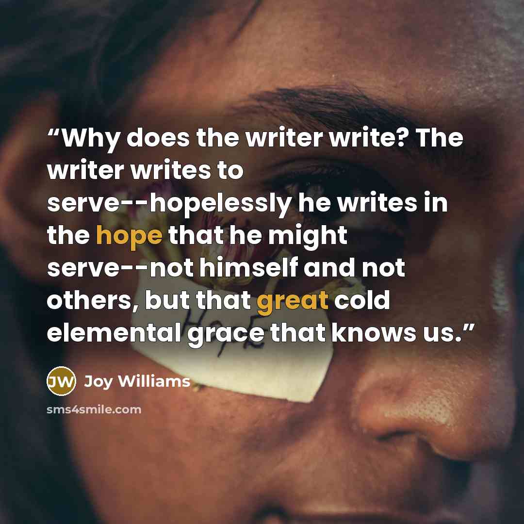 “Why does the writer write? The writer writes to serve--hopelessly he writes in the hope that he might serve--not himself and not others, but that great cold elemental grace that knows us.” quote by Joy Williams