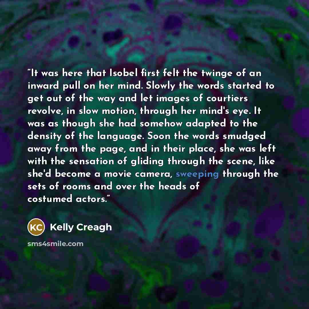 “It was here that Isobel first felt the twinge of an inward pull on her mind. Slowly the words started to get out of the way and let images of courtiers revolve, in slow motion, through her mind's eye. It was as though she had somehow adapted to the density of the language. Soon the words smudged…” quote by Kelly Creagh