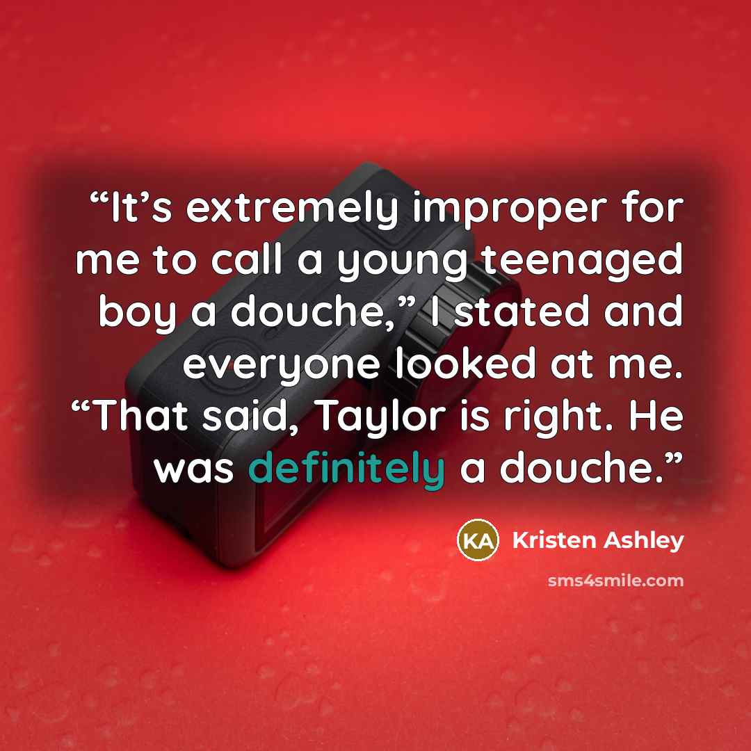 “It’s extremely improper for me to call a young teenaged boy a douche,” I stated and everyone looked at me. “That said, Taylor is right. He was definitely a douche.” quote by Kristen Ashley