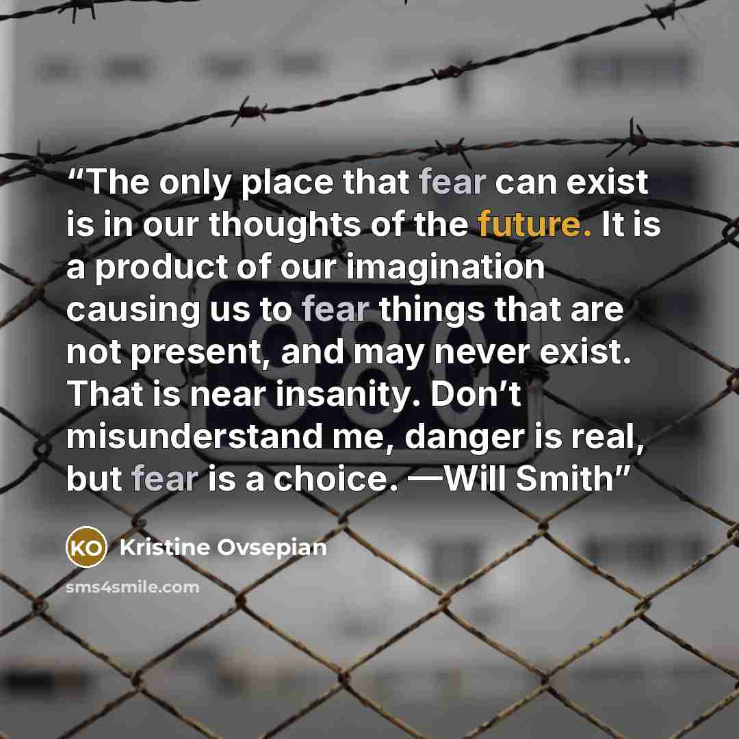 “The only place that fear can exist is in our thoughts of the future. It is a product of our imagination causing us to fear things that are not present, and may never exist. That is near insanity. Don’t misunderstand me, danger is real, but fear is a choice. —Will Smith” quote by Kristine Ovsepian
