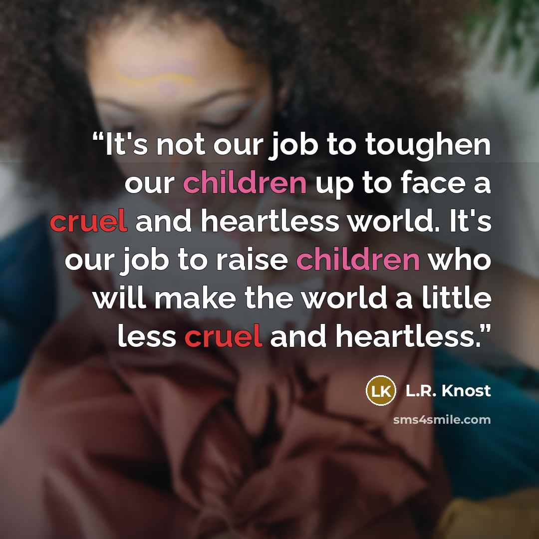 “It's not our job to toughen our children up to face a cruel and heartless world. It's our job to raise children who will make the world a little less cruel and heartless.” quote by L.R. Knost
