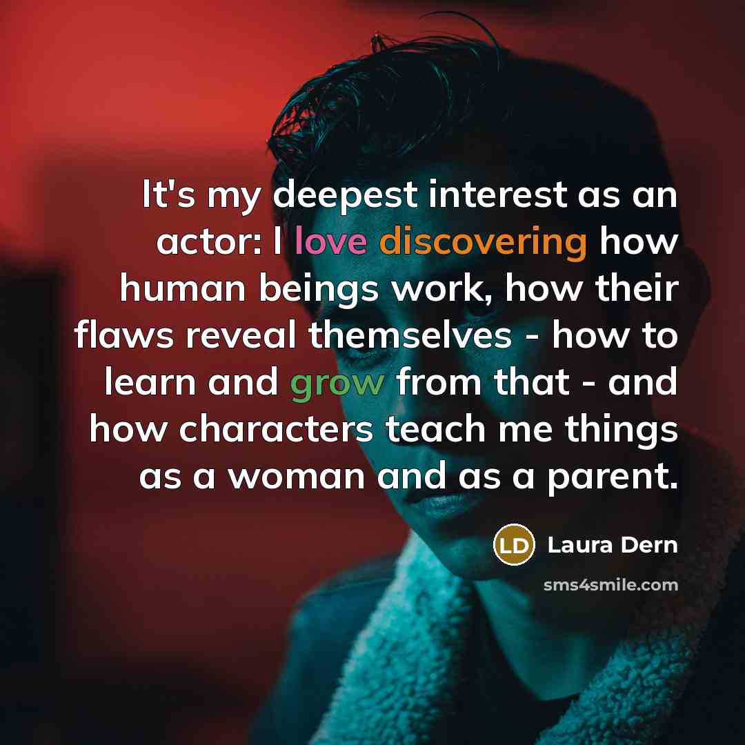 “It's my deepest interest as an actor: I love discovering how human beings work, how their flaws reveal themselves - how to learn and grow from that - and how characters teach me things as a woman and as a parent.” quote by Laura Dern