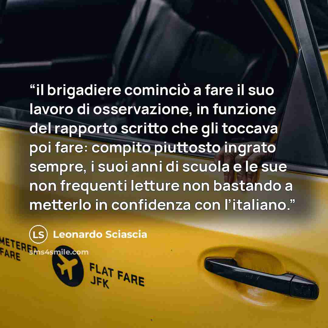 “il brigadiere cominciò a fare il suo lavoro di osservazione, in funzione del rapporto scritto che gli toccava poi fare: compito piuttosto ingrato sempre, i suoi anni di scuola e le sue non frequenti letture non bastando a metterlo in confidenza con l’italiano.” quote by Leonardo Sciascia