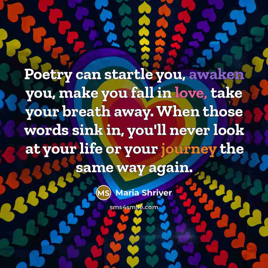 “Poetry can startle you, awaken you, make you fall in love, take your breath away. When those words sink in, you'll never look at your life or your journey the same way again.” quote by Maria Shriver