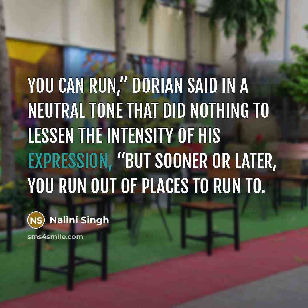 “You can run,” Dorian said in a neutral tone that did nothing to lessen the intensity of his expression, “but sooner or later, you run out of places to run to.” quote by Nalini Singh
