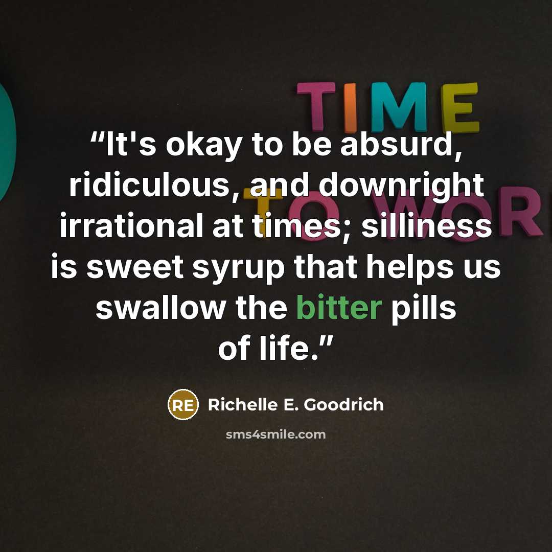 “It's okay to be absurd, ridiculous, and downright irrational at times; silliness is sweet syrup that helps us swallow the bitter pills of life.” quote by Richelle E. Goodrich
