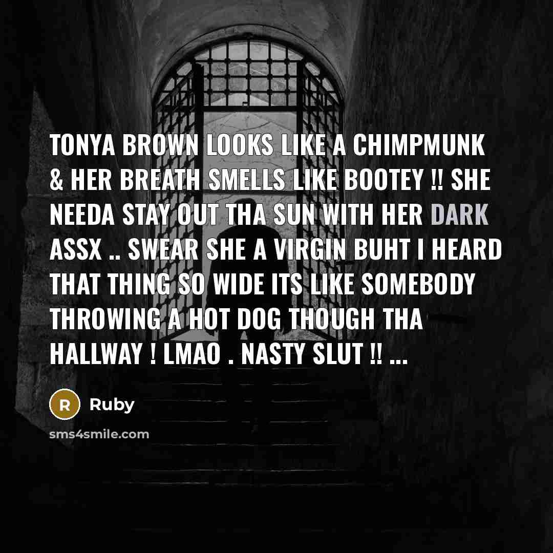 “Tonya brown looks like a chimpmunk & her breath smells like bootey !! she needa stay out tha sun with her dark assx .. swear she a virgin buht I heard that thing so wide its like somebody throwing a hot dog though tha hallway ! lmao . nasty slut !! ...” quote by Ruby