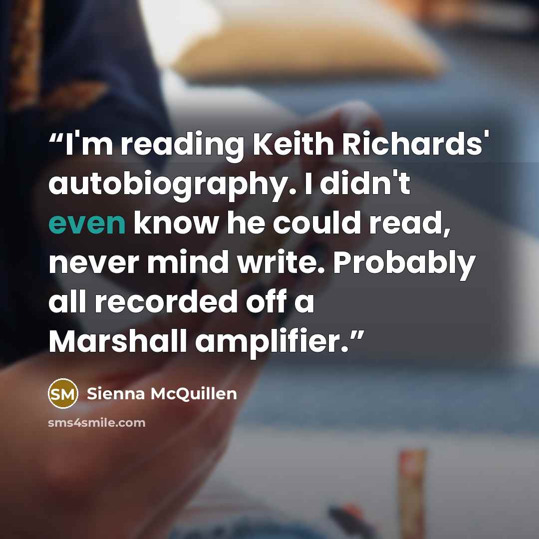 “I'm reading Keith Richards' autobiography. I didn't even know he could read, never mind write. Probably all recorded off a Marshall amplifier.” quote by Sienna McQuillen
