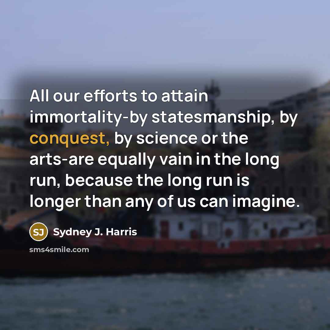 “All our efforts to attain immortality-by statesmanship, by conquest, by…” quote by Sydney J. Harris
