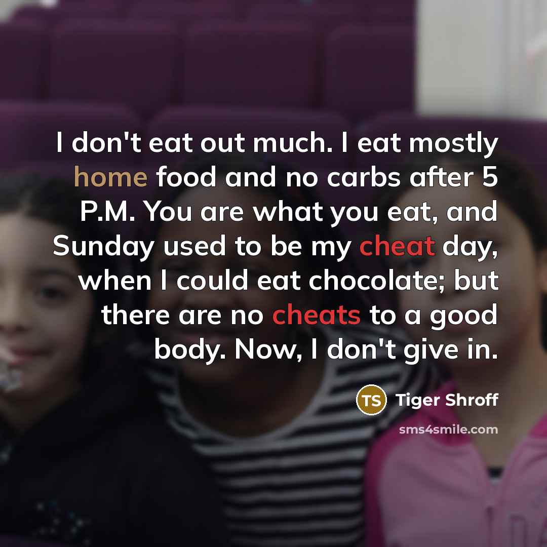 “I don't eat out much. I eat mostly home food and no carbs after 5 P.M. You are what you eat, and Sunday used to be my cheat day, when I could eat chocolate; but there are no cheats to a good body. Now, I don't give in.” quote by Tiger Shroff