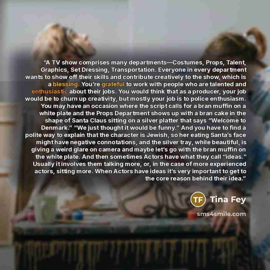 “A TV show comprises many departments—Costumes, Props, Talent, Graphics, Set Dressing, Transportation. Everyone in every department wants to show off their skills and contribute creatively to the show, which is a blessing. You’re grateful to work with people who are talented and enthusiastic about…” quote by Tina Fey