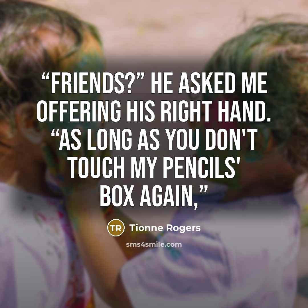 “Friends?” He asked me offering his right hand. “As long as you don't touch my pencils' box again,” quote by Tionne Rogers