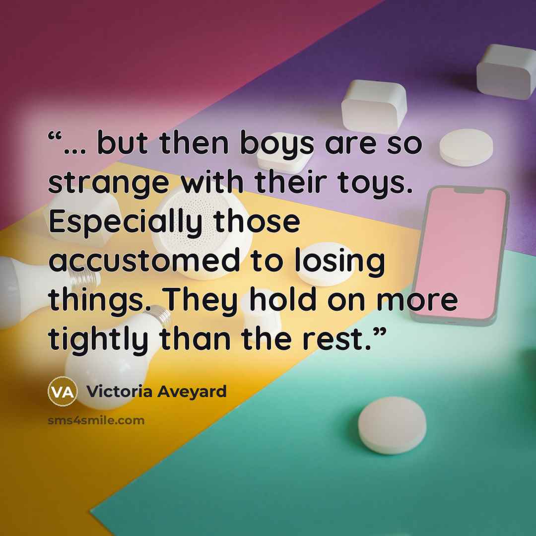 “... but then boys are so strange with their toys. Especially those accustomed to losing things. They hold on more tightly than the rest.” quote by Victoria Aveyard