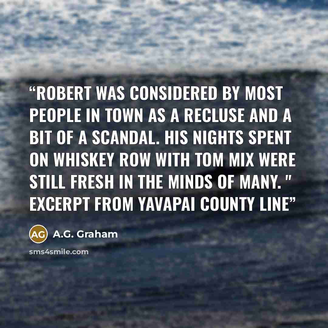 “Robert was considered by most people in town as a recluse and a bit of a scandal. His nights spent on Whiskey Row with Tom Mix were still fresh in the minds of many. " Excerpt from Yavapai County Line” quote by A.G. Graham