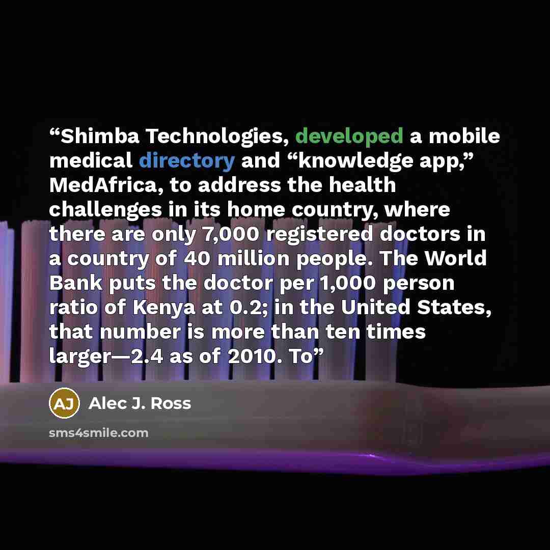 “Shimba Technologies, developed a mobile medical directory and “knowledge app,” MedAfrica, to address the health challenges in its home country, where there are only 7,000 registered doctors in a country of 40 million people. The World Bank puts the doctor per 1,000 person ratio of Kenya at 0.2; in…” quote by Alec J. Ross