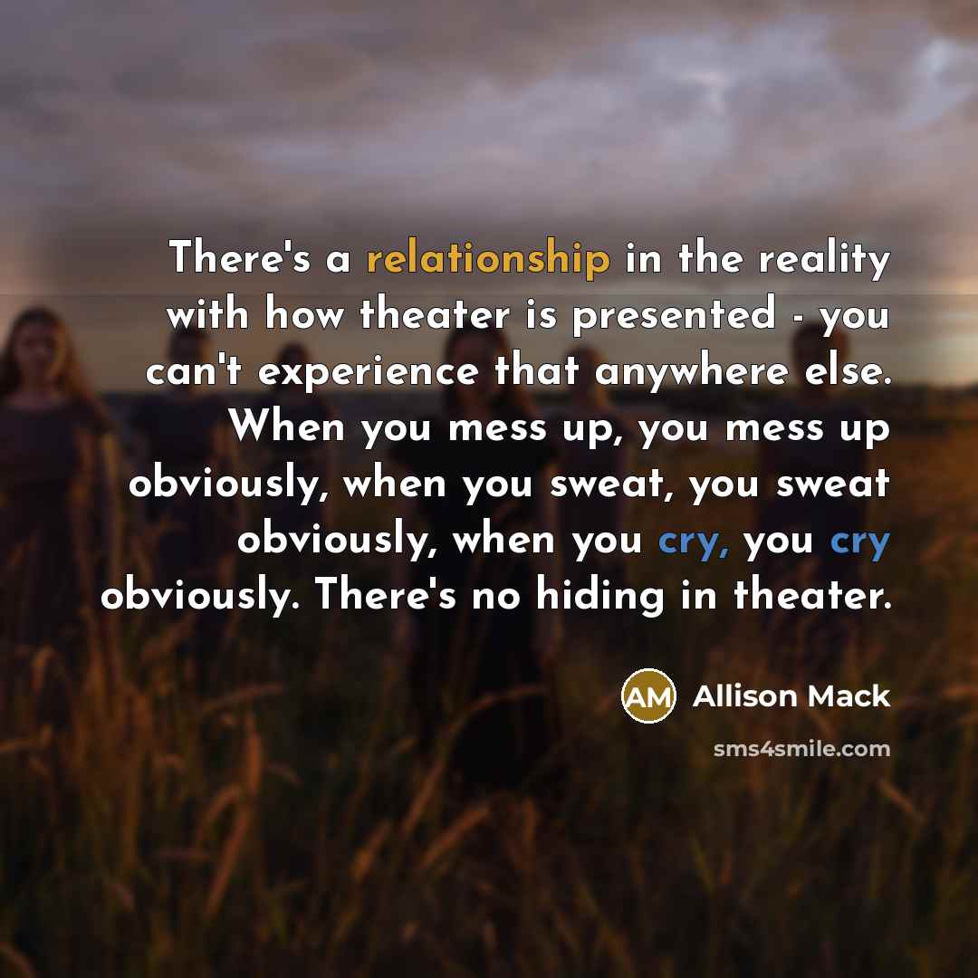 “There's a relationship in the reality with how theater is presented - you can't experience that anywhere else. When you mess up, you mess up obviously, when you sweat, you sweat obviously, when you cry, you cry obviously. There's no hiding in theater.” quote by Allison Mack