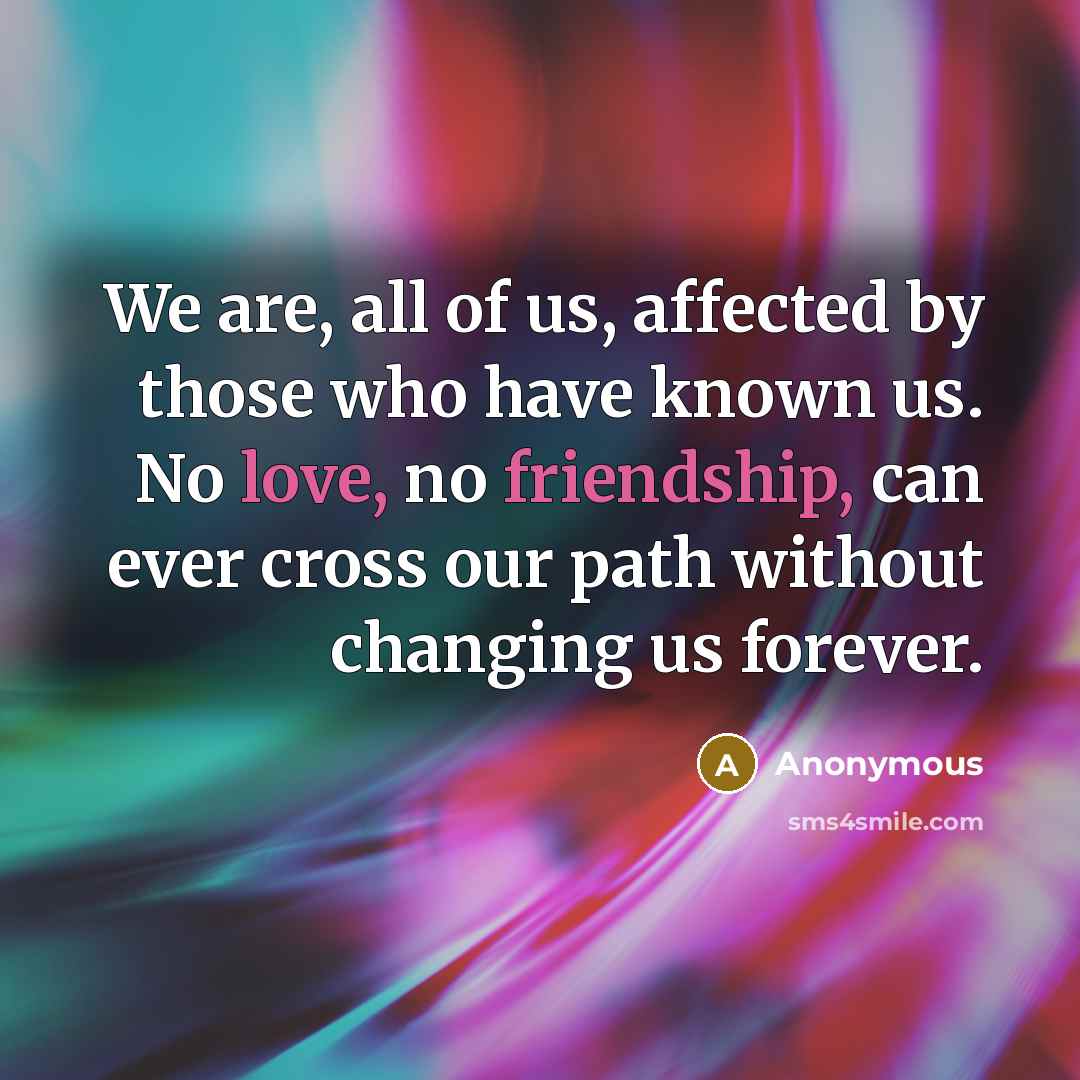 “We are, all of us, affected by those who have known us. No love, no friendship, can ever cross our path without changing us forever.” quote by Anonymous