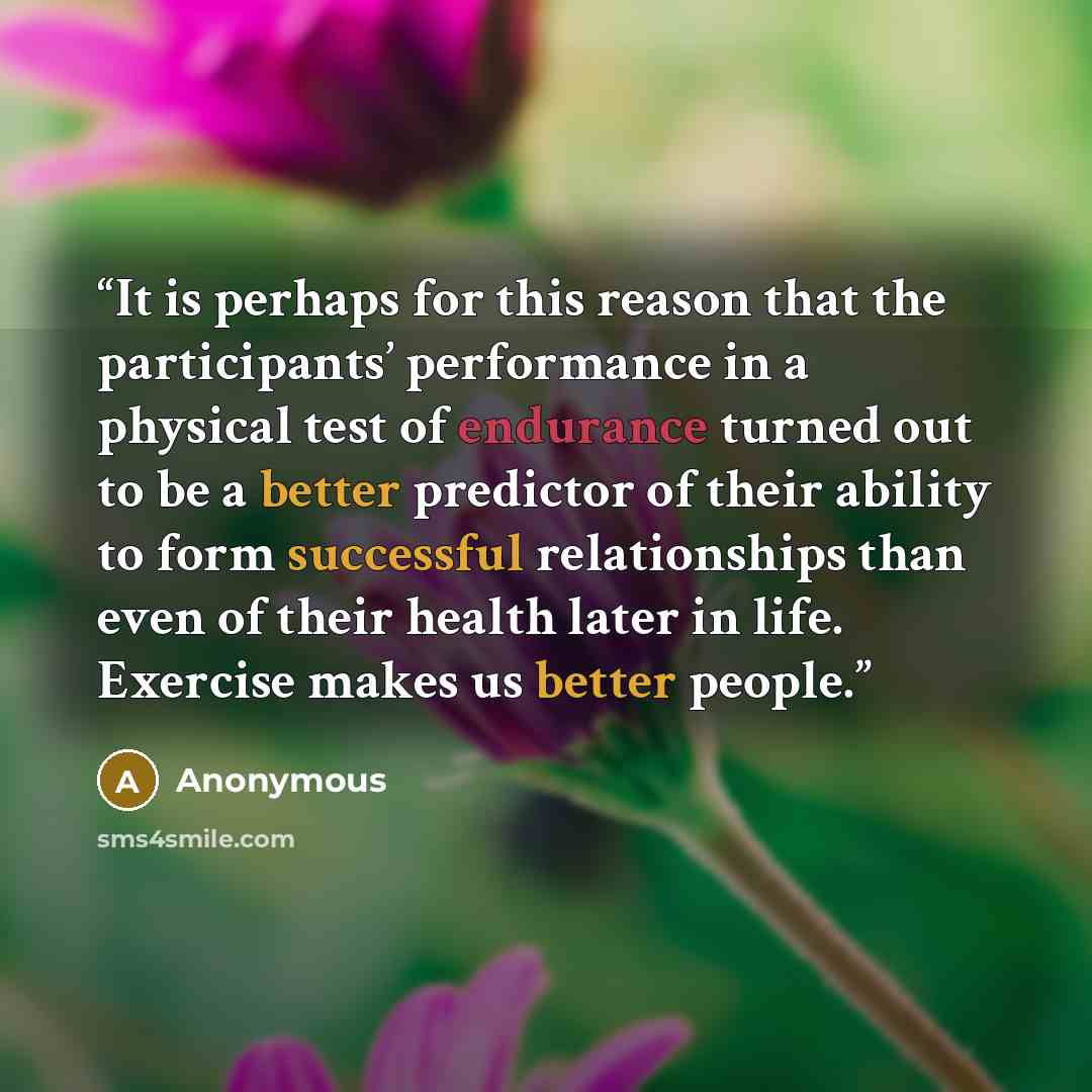 “It is perhaps for this reason that the participants’ performance in a physical test of endurance turned out to be a better predictor of their ability to form successful relationships than even of their health later in life. Exercise makes us better people.” quote by Anonymous