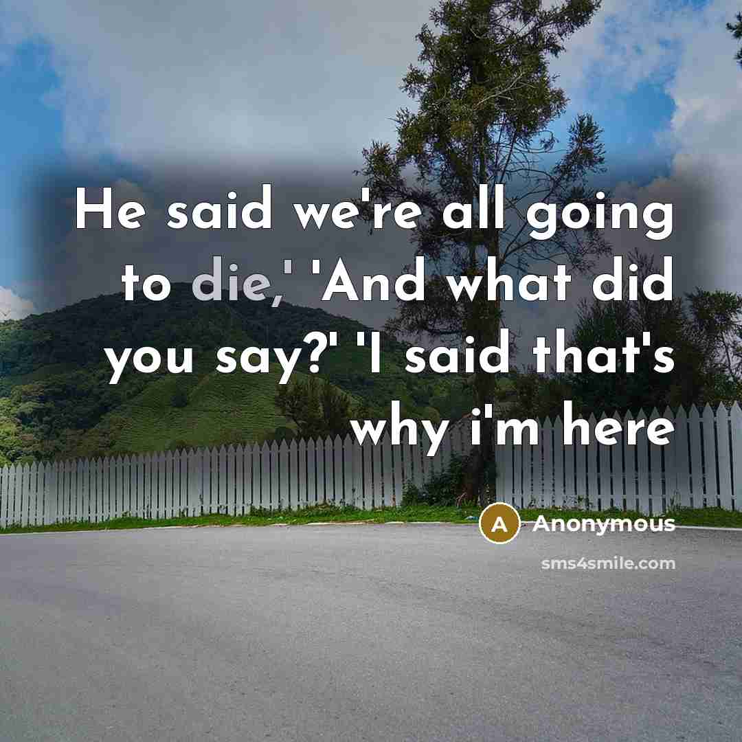 “He said we're all going to die,' 'And what did you say?' 'I said that's why i'm here” quote by Anonymous