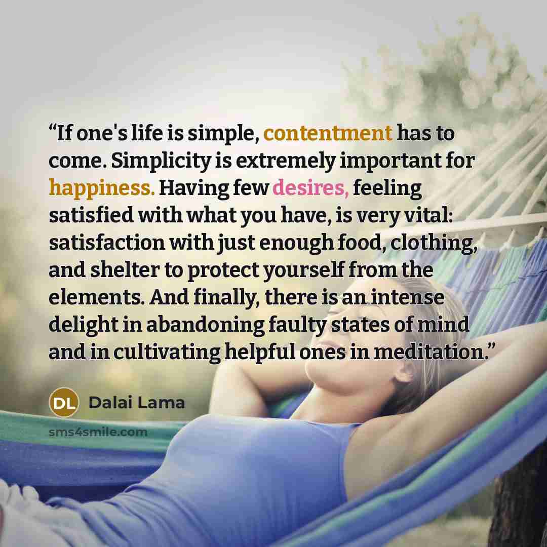 “If one's life is simple, contentment has to come. Simplicity is extremely important for happiness. Having few desires, feeling satisfied with what you have, is very vital: satisfaction with just enough food, clothing, and shelter to protect yourself from the elements. And finally, there is an…” quote by Dalai Lama