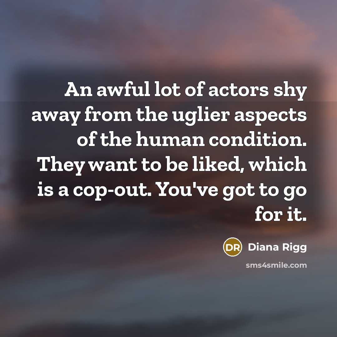 “An awful lot of actors shy away from the uglier aspects of the human condition. They want to be liked, which is a cop-out. You've got to go for it.” quote by Diana Rigg