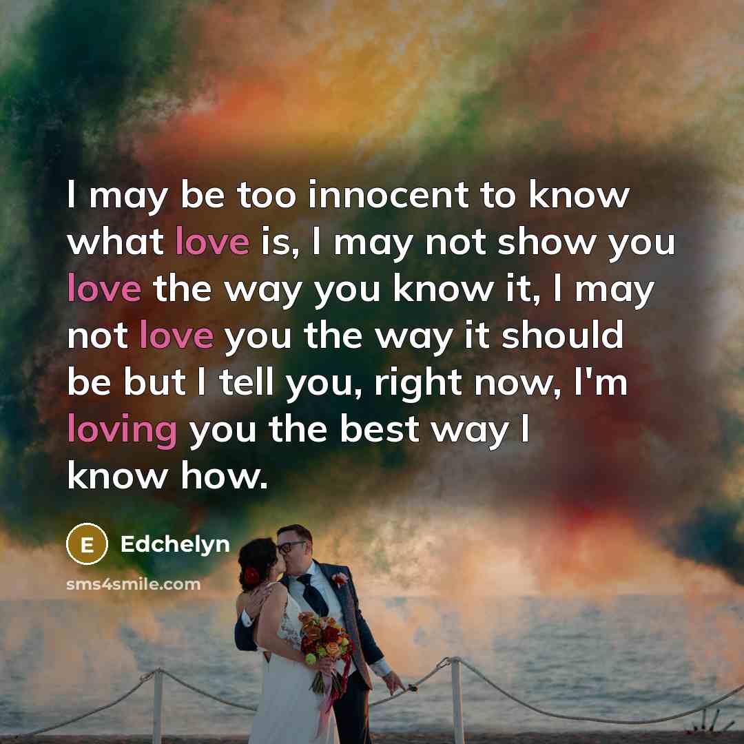 “I may be too innocent to know what love is, I may not show you love the way you know it, I may not love you the way it should be but I tell you, right now, I'm loving you the best way I know how.” quote by Edchelyn