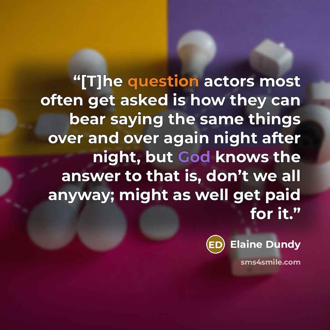 “[T]he question actors most often get asked is how they can bear saying the same things over and over again night after night, but God knows the answer to that is, don’t we all anyway; might as well get paid for it.” quote by Elaine Dundy