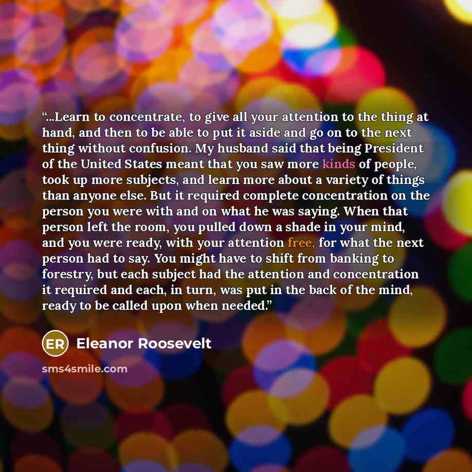 “...Learn to concentrate, to give all your attention to the thing at hand, and then to be able to put it aside and go on to the next thing without confusion. My husband said that being President of the United States meant that you saw more kinds of people, took up more subjects, and learn more…” quote by Eleanor Roosevelt