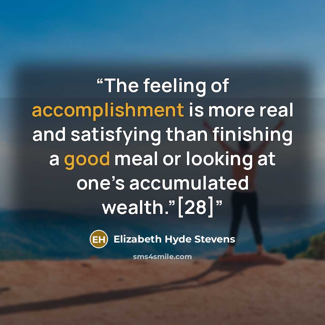 “The feeling of accomplishment is more real and satisfying than finishing a good meal or looking at one’s accumulated wealth.”[28]” quote by Elizabeth Hyde Stevens