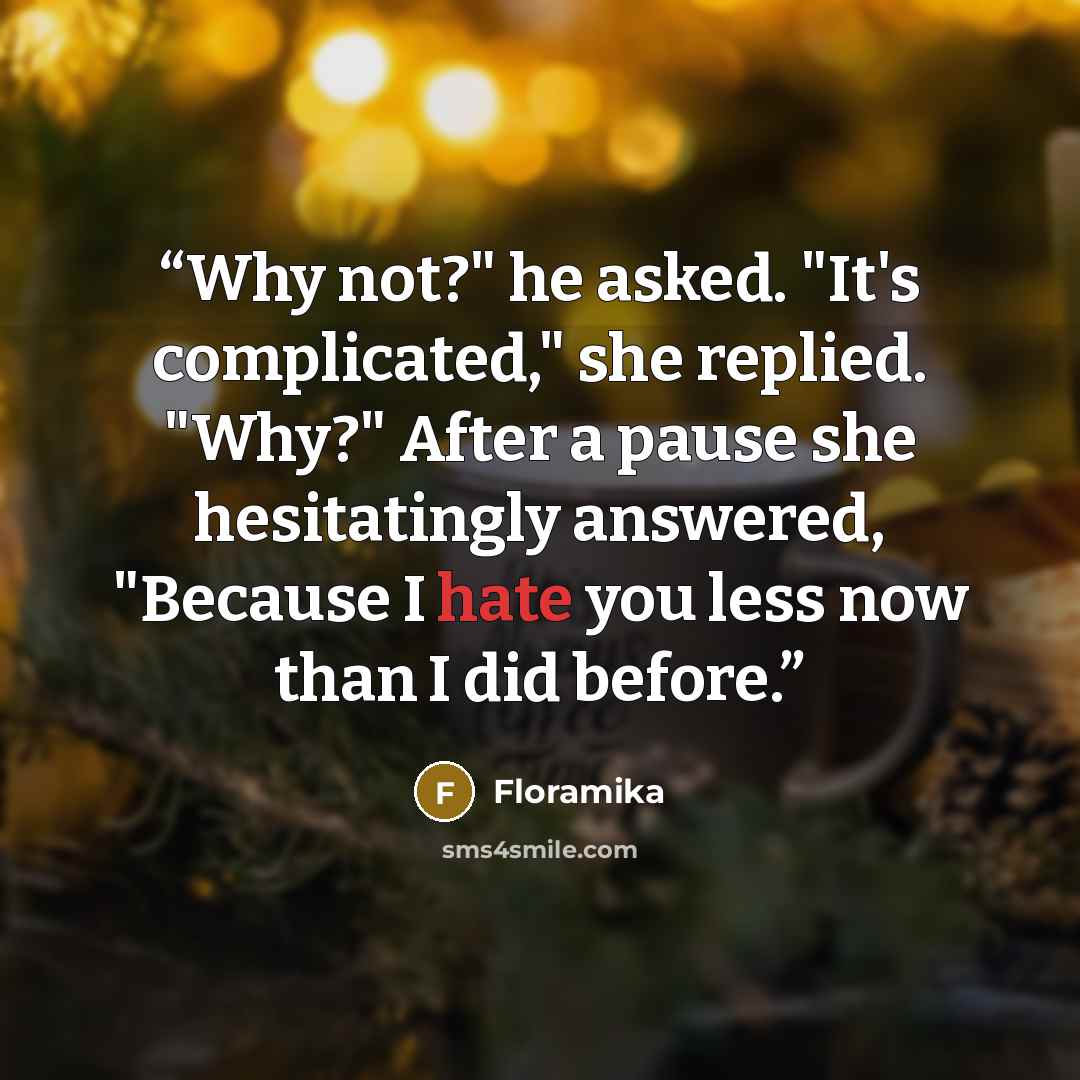“Why not?" he asked. "It's complicated," she replied. "Why?" After a pause she hesitatingly answered, "Because I hate you less now than I did before.” quote by Floramika