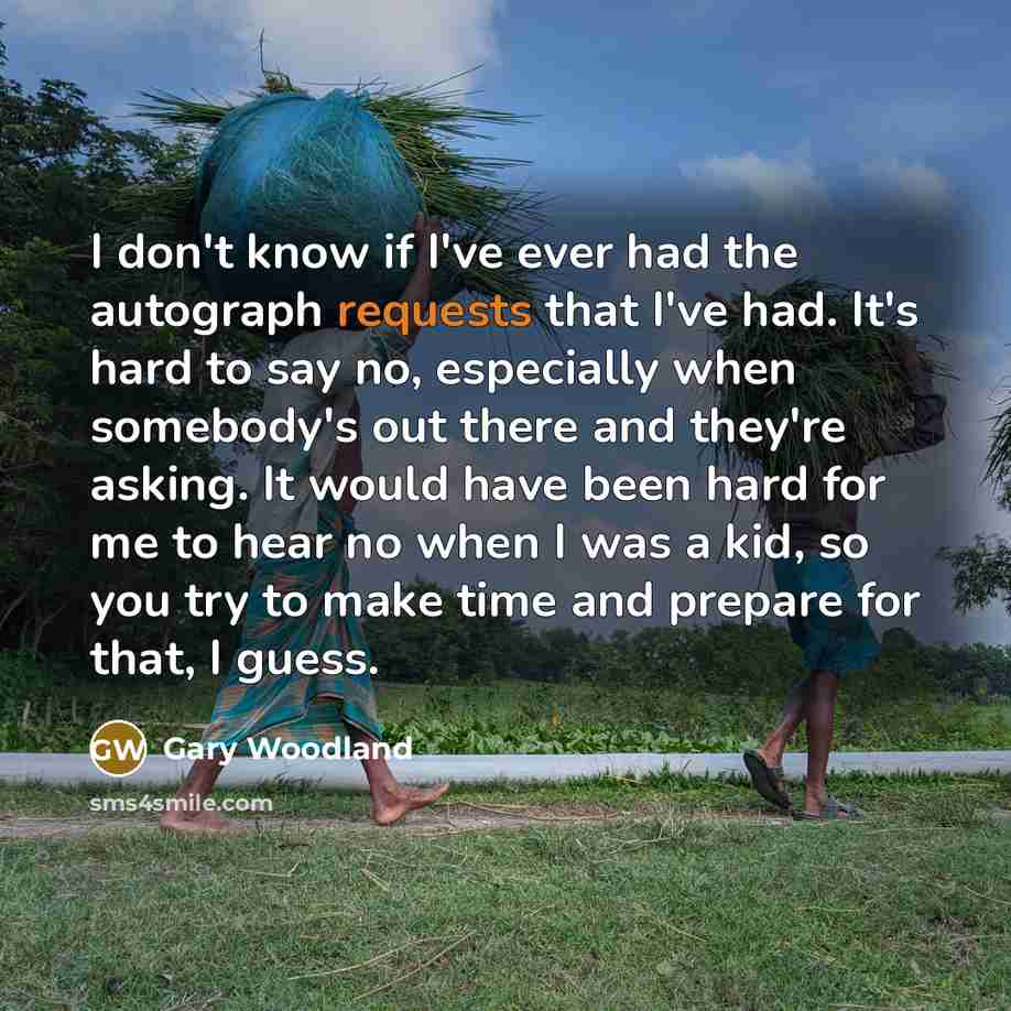 “I don't know if I've ever had the autograph requests that I've had. It's hard to say no, especially when somebody's out there and they're asking. It would have been hard for me to hear no when I was a kid, so you try to make time and prepare for that, I guess.” quote by Gary Woodland