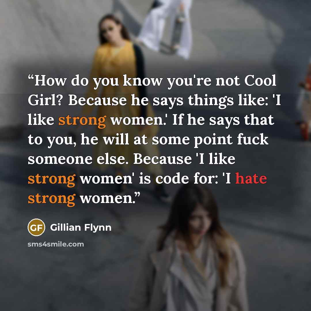 “How do you know you're not Cool Girl? Because he says things like: 'I like strong women.' If he says that to you, he will at some point fuck someone else. Because 'I like strong women' is code for: 'I hate strong women.” quote by Gillian Flynn