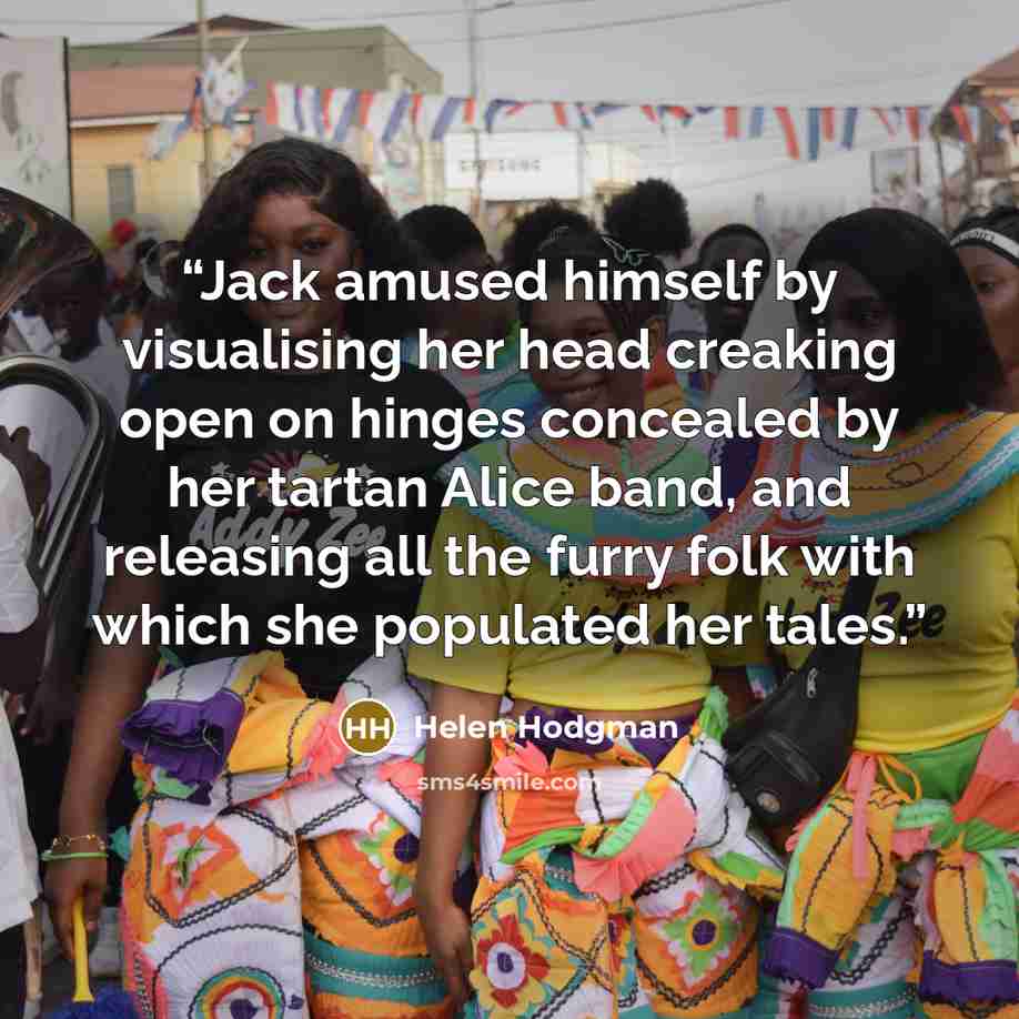 “Jack amused himself by visualising her head creaking open on hinges concealed by her tartan Alice band, and releasing all the furry folk with which she populated her tales.” quote by Helen Hodgman