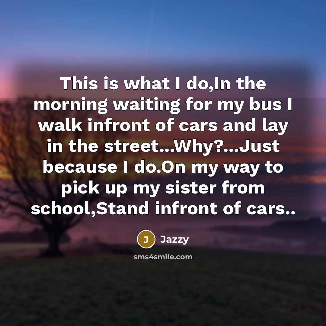 “This is what I do,In the morning waiting for my bus I walk infront of cars and lay in the street...Why?...Just because I do.On my way to pick up my sister from school,Stand infront of cars..” quote by Jazzy