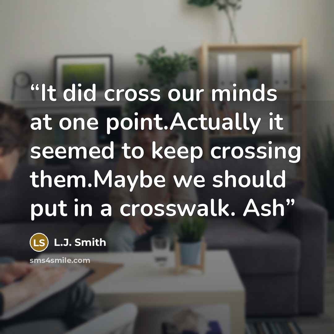 “It did cross our minds at one point.Actually it seemed to keep crossing them.Maybe we should put in a crosswalk. Ash” quote by L.J. Smith