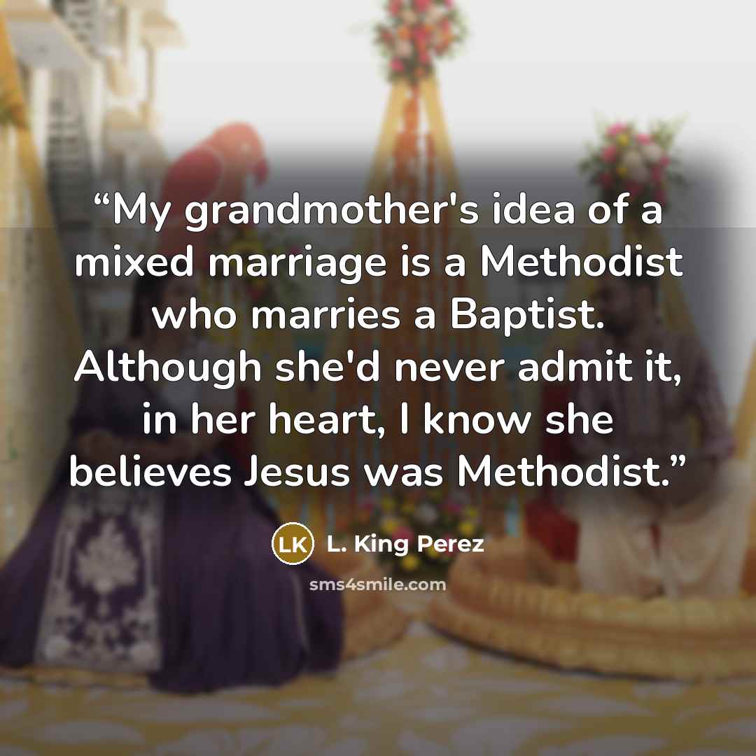 “My grandmother's idea of a mixed marriage is a Methodist who marries a Baptist. Although she'd never admit it, in her heart, I know she believes Jesus was Methodist.” quote by L. King Perez
