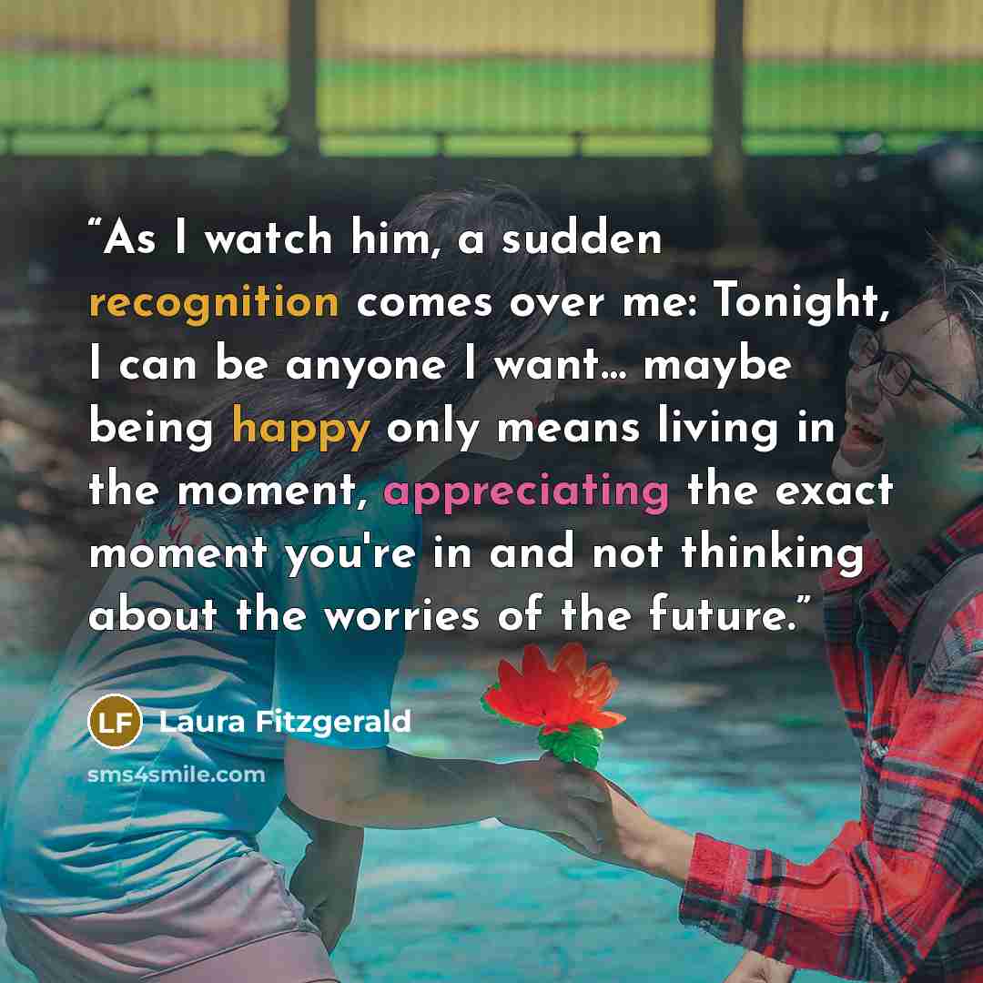 “As I watch him, a sudden recognition comes over me: Tonight, I can be anyone I want… maybe being happy only means living in the moment, appreciating the exact moment you're in and not thinking about the worries of the future.” quote by Laura Fitzgerald