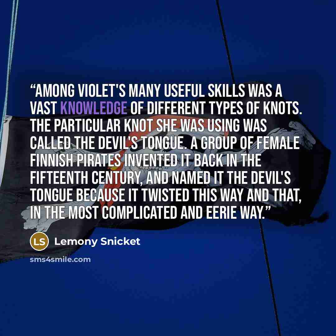 “Among Violet's many useful skills was a vast knowledge of different types of knots. The particular knot she was using was called the Devil's Tongue. A group of female Finnish pirates invented it back in the fifteenth century, and named it the Devil's Tongue because it twisted this way and that, in…” quote by Lemony Snicket