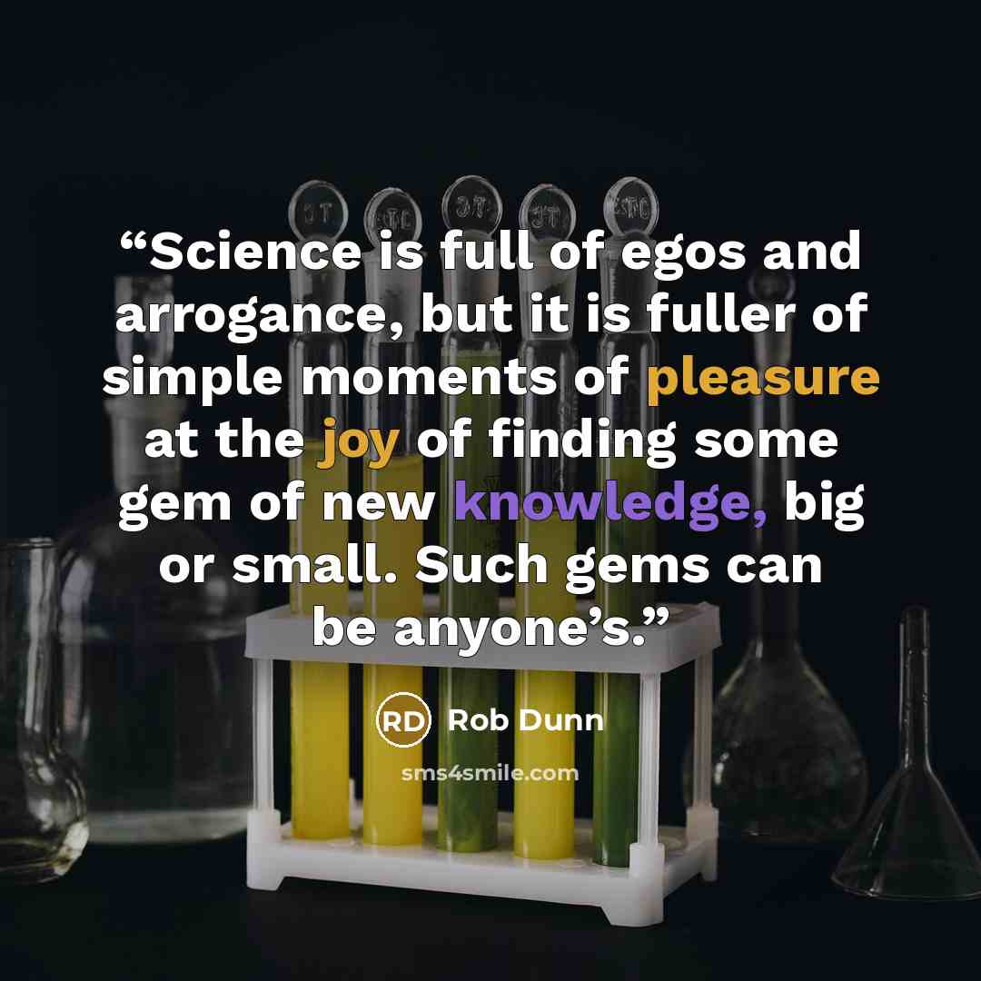 “Science is full of egos and arrogance, but it is fuller of simple moments of pleasure at the joy of finding some gem of new knowledge, big or small. Such gems can be anyone’s.” quote by Rob Dunn