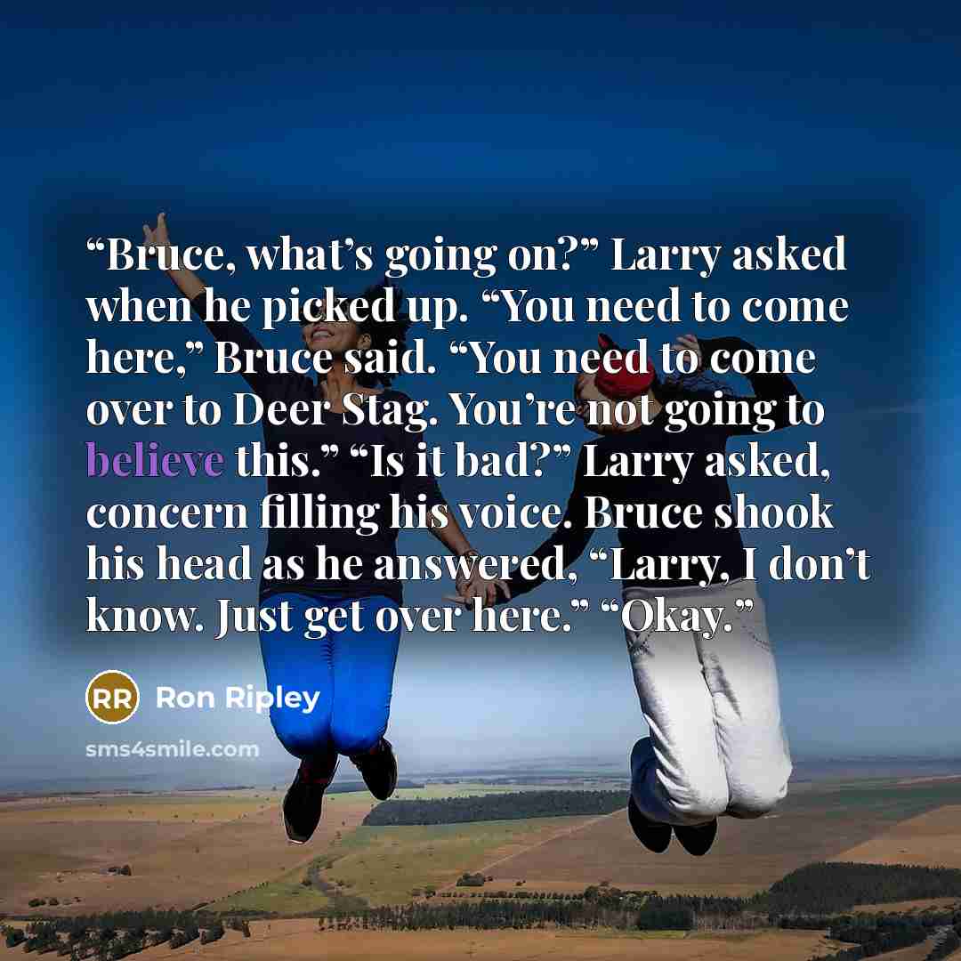 “Bruce, what’s going on?” Larry asked when he picked up. “You need to come here,” Bruce said. “You need to come over to Deer Stag. You’re not going to believe this.” “Is it bad?” Larry asked, concern filling his voice. Bruce shook his head as he answered, “Larry, I don’t know. Just get over here.”…” quote by Ron Ripley