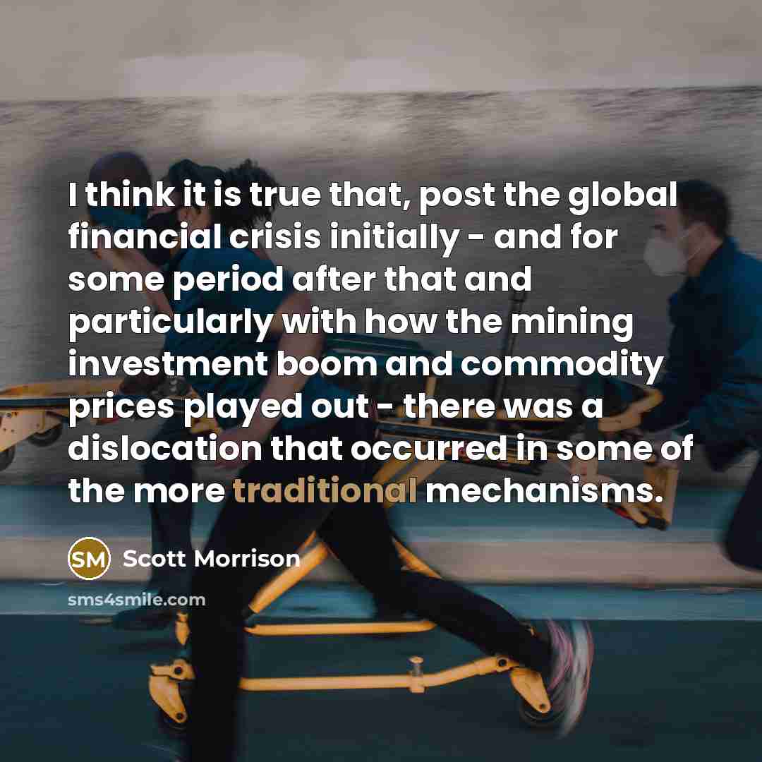 “I think it is true that, post the global financial crisis initially - and for some period after that and particularly with how the mining investment boom and commodity prices played out - there was a dislocation that occurred in some of the more traditional mechanisms.” quote by Scott Morrison