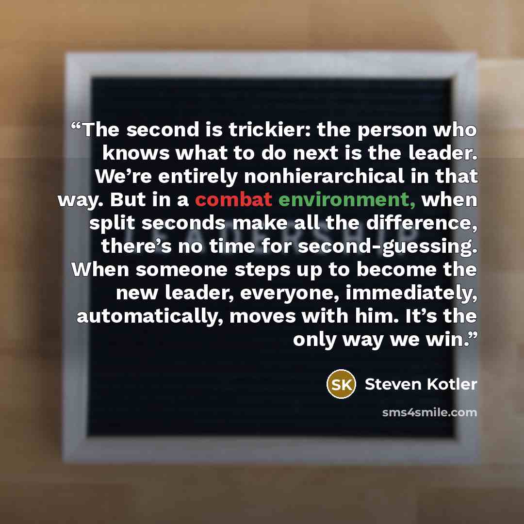“The second is trickier: the person who knows what to do next is the leader. We’re entirely nonhierarchical in that way. But in a combat environment, when split seconds make all the difference, there’s no time for second-guessing. When someone steps up to become the new leader, everyone…” quote by Steven Kotler