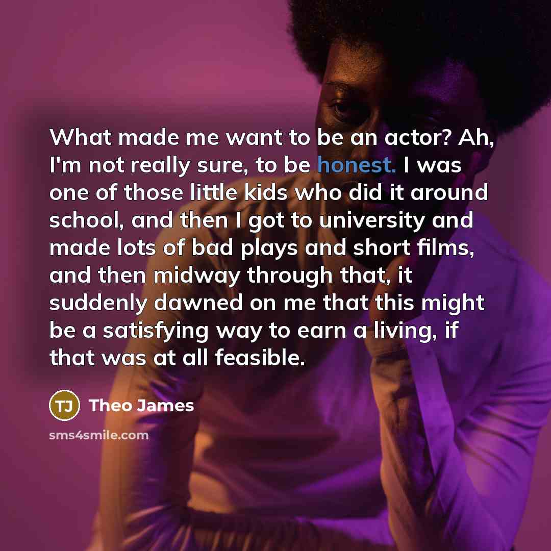 “What made me want to be an actor? Ah, I'm not really sure, to be honest. I was one of those little kids who did it around school, and then I got to university and made lots of bad plays and short films, and then midway through that, it suddenly dawned on me that this might be a satisfying way to…” quote by Theo James