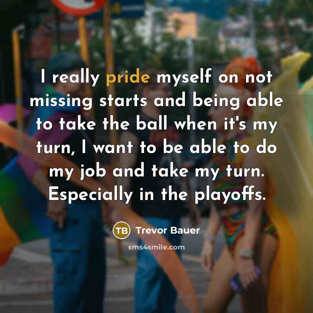 “I really pride myself on not missing starts and being able to take the ball when it's my turn, I want to be able to do my job and take my turn. Especially in the playoffs.” quote by Trevor Bauer