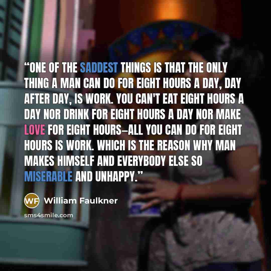 “One of the saddest things is that the only thing a man can do for eight hours a day, day after day, is work. You can't eat eight hours a day nor drink for eight hours a day nor make love for eight hours—all you can do for eight hours is work. Which is the reason why man makes himself and everybody…” quote by William Faulkner
