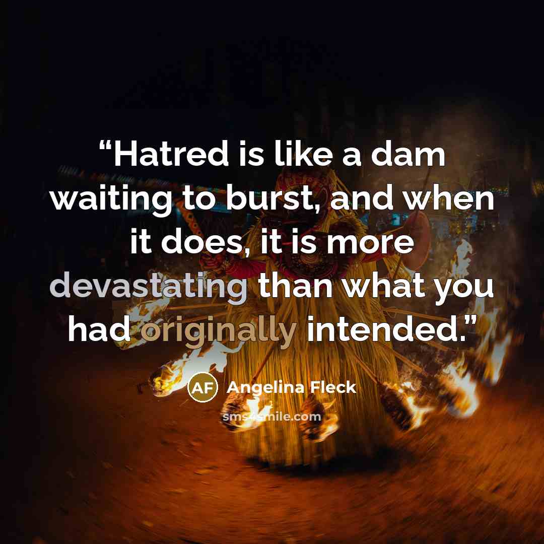 “Hatred is like a dam waiting to burst, and when it does, it is more devastating than what you had originally intended.” quote by Angelina Fleck