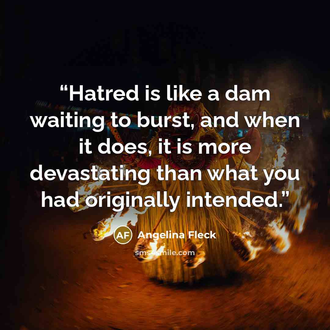 “Hatred is like a dam waiting to burst, and when it does, it is more devastating than what you had originally intended.” quote by Angelina Fleck