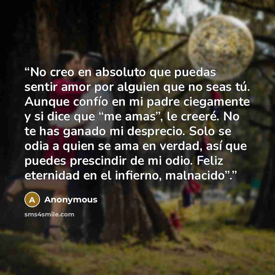 “No creo en absoluto que puedas sentir amor por alguien que no seas tú. Aunque confío en mi padre ciegamente y si dice que “me amas”, le creeré. No te has ganado mi desprecio. Solo se odia a quien se ama en verdad, así que puedes prescindir de mi odio. Feliz eternidad en el infierno, malnacido”.” quote by Anonymous