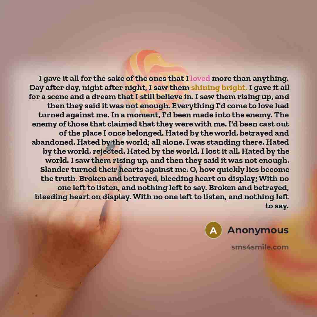 “I gave it all for the sake of the ones that I loved more than anything. Day after day, night after night, I saw them shining bright. I gave it all for a scene and a dream that I still believe in. I saw them rising up, and then they said it was not enough. Everything I'd come to love had turned…” quote by Anonymous