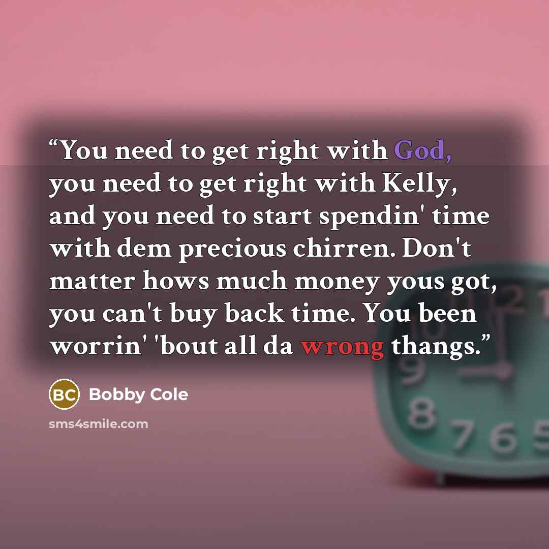 “You need to get right with God, you need to get right with Kelly, and you need to start spendin' time with dem precious chirren. Don't matter hows much money yous got, you can't buy back time. You been worrin' 'bout all da wrong thangs.” quote by Bobby Cole